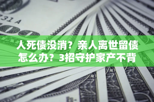 济南人死债没消？亲人离世留债怎么办？3招守护家产不背锅