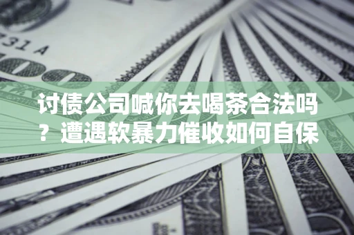 济南讨债公司喊你去喝茶合法吗？遭遇软暴力催收如何自保？