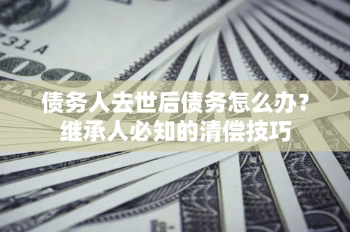 济南债务人去世后债务怎么办？继承人必知的清偿技巧