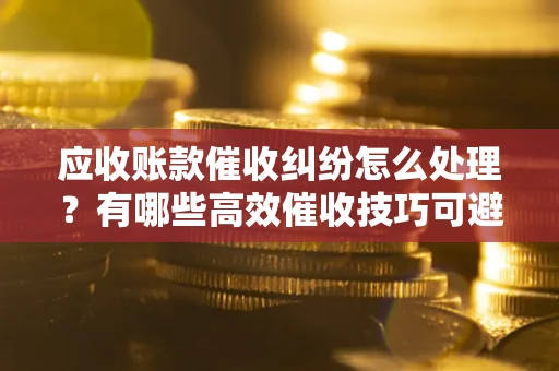 济南应收账款催收纠纷怎么处理？有哪些高效催收技巧可避免坏账？